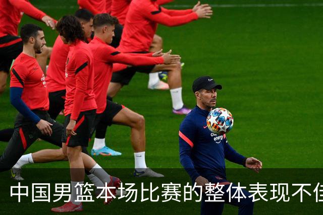 中国男篮本场比赛的整体表现不佳 从始至终都处于比分落后的局面
